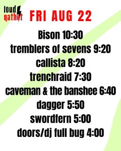 Fri Aug 22 2025 Bison 10:30 Tremblers of Sevens 9:20 Callista 8:20 Trenchraid 7:30 Caveman & the Banshee 6:40 Dagger 5:50 Swordfern 5:00 doors/DJ Full Bug 4:00