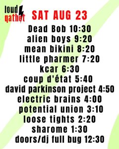 Sat Aug 23 2025 Dead Bob 10:30 Alien Boys 9:20 Mean Bikini 8:20 Little Pharmer 7:20 kcar 6:30 Coup d'etat 5:40 David Parkinson Project 4:50 Electric Brains 4:00 Potential Union 3:10 Loose Tights 2:20 Sharome 1:30 doors/dj Full Bug 12:30